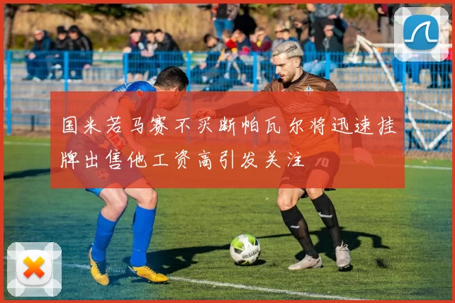 国米若马赛不买断帕瓦尔将迅速挂牌出售他工资高引发关注