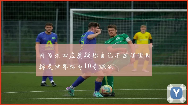 内马尔回应质疑称自己不该退役目标是世界杯与10号球衣