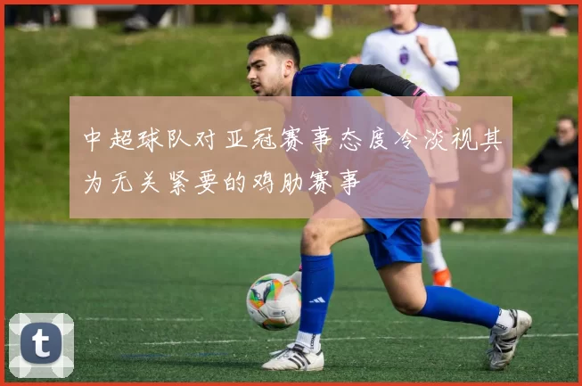 中超球队对亚冠赛事态度冷淡视其为无关紧要的鸡肋赛事