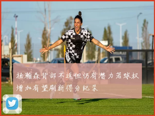 杨瀚森背部不适但仍有潜力若球权增加有望刷新得分纪录