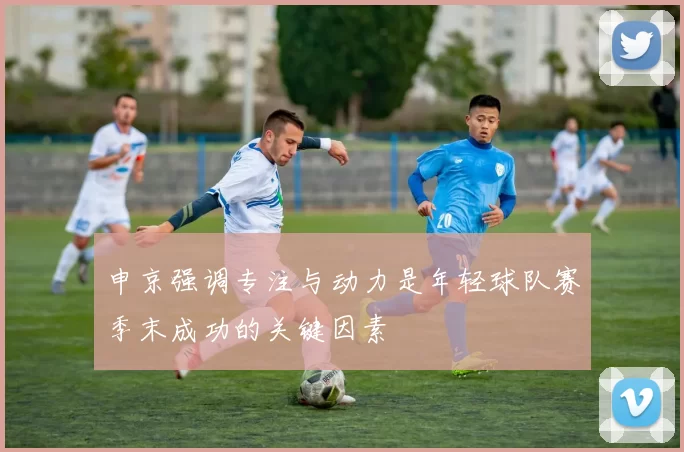 申京强调专注与动力是年轻球队赛季末成功的关键因素