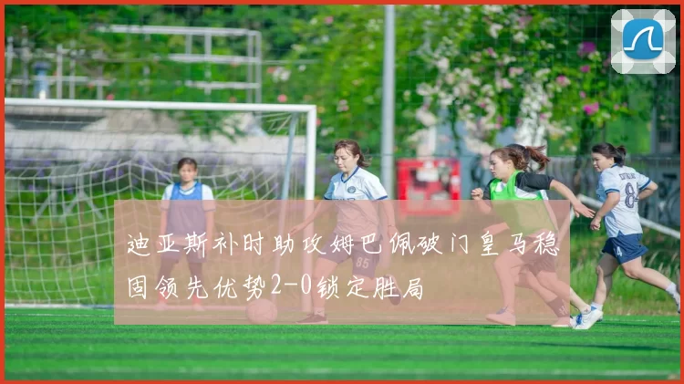 迪亚斯补时助攻姆巴佩破门皇马稳固领先优势2-0锁定胜局