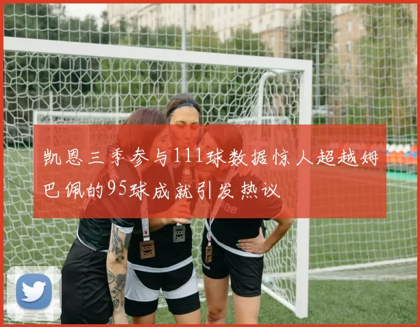 凯恩三季参与111球数据惊人超越姆巴佩的95球成就引发热议