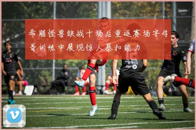 希腊怪兽缺战十场后重返赛场字母哥训练中展现惊人暴扣能力