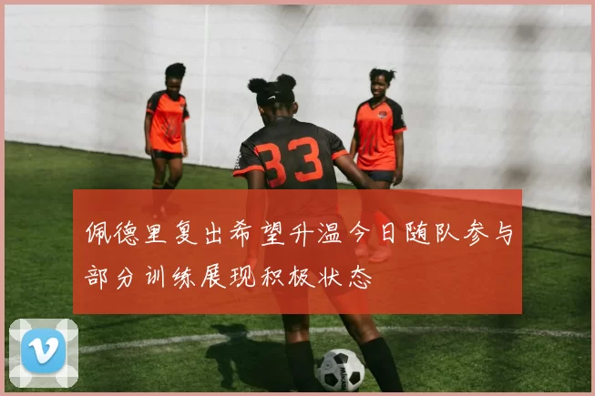 佩德里复出希望升温今日随队参与部分训练展现积极状态