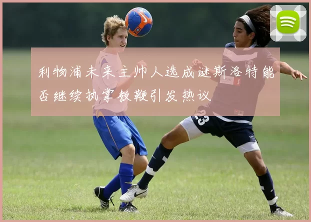 利物浦未来主帅人选成谜斯洛特能否继续执掌教鞭引发热议