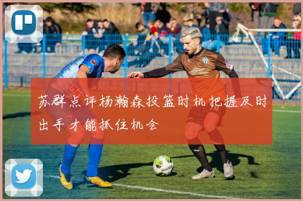 苏群点评杨瀚森投篮时机把握及时出手才能抓住机会