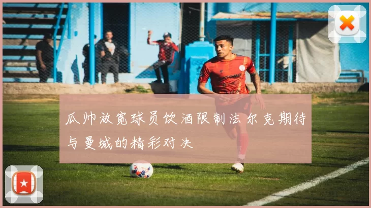 瓜帅放宽球员饮酒限制法尔克期待与曼城的精彩对决