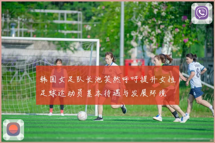 韩国女足队长池笑然呼吁提升女性足球运动员基本待遇与发展环境